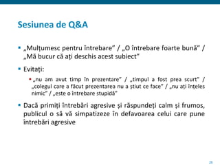 28
Sesiunea de Q&A
 „Mulțumesc pentru întrebare” / „O întrebare foarte bună” /
„Mă bucur că ați deschis acest subiect”
 Evitați:
 „nu am avut timp în prezentare” / „timpul a fost prea scurt” /
„colegul care a făcut prezentarea nu a știut ce face” / „nu ați înțeles
nimic” / „este o întrebare stupidă”
 Dacă primiți întrebări agresive și răspundeți calm și frumos,
publicul o să vă simpatizeze în defavoarea celui care pune
întrebări agresive
 