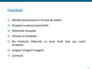 29
Concluzii
1) Gândiți prezentarea în funcție de public
2) Începeți cu planul prezentării
3) Delimitați mesajele
4) Folosiți un template
5) Nu încărcați slideurile cu prea mult text sau culori
stridente
6) Imagini! Imagini! Imagini!
7) Concluzii
 