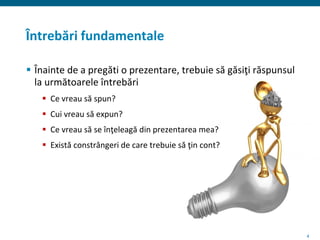 4
Întrebări fundamentale
 Înainte de a pregăti o prezentare, trebuie să găsiţi răspunsul
la următoarele întrebări
 Ce vreau să spun?
 Cui vreau să expun?
 Ce vreau să se înţeleagă din prezentarea mea?
 Există constrângeri de care trebuie să ţin cont?
 