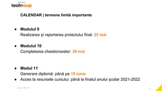 19
CALENDAR | termene limită importante
● Modulul 9
Realizarea și raportarea proiectului final: 25 mai
● Modulul 10
Completarea chestionarelor: 30 mai
● Modul 11
Generare diplomă: până pe 15 iunie
● Acces la resursele cursului: până la finalul anului școlar 2021-2022
 