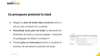 2
Ce presupune proiectul la clasă
● Alegeți un plan de lecție deja construit pentru o
oră pe care urmează să o susțineți.
● Actualizați acest plan de lecție cu elemente din
Portofoliul de bază cu resurse digitale + elemente
de pedagogie din Modul 3 și Modul 4
● Folosiți grila cu instrucțiuni pentru a vă ghida în
procesul de actualizare a planului de lecție.
 