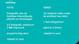 FOTO
Fotografii care să
ilustreze interacțiunea
elevilor cu tehnologia!
3-5 fotografii, maximum
3 MB împreună
acoperire fețe elevi
+detalii în curs
VIDEO
Un material video creat
de profesor sau elevi
1 link obligatoriu!
până la 3 linkuri
+detalii în curs
 