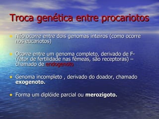 Troca genética entre procariotos
• Não ocorre entre dois genomas inteiros (como ocorre
  nos eucariotos)

• Ocorre entre um genoma completo, derivado de F-
  (fator de fertilidade nas fêmeas, são receptoras) –
  chamado de endogenoto

• Genoma incompleto , derivado do doador, chamado
  exogenoto.

• Forma um diplóide parcial ou merozigoto.
 