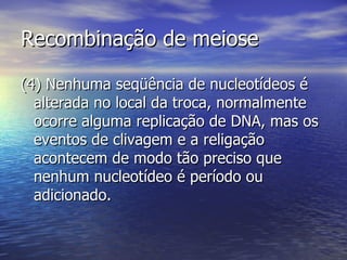 Recombinação de meiose

(4) Nenhuma seqüência de nucleotídeos é
  alterada no local da troca, normalmente
  ocorre alguma replicação de DNA, mas os
  eventos de clivagem e a religação
  acontecem de modo tão preciso que
  nenhum nucleotídeo é período ou
  adicionado.
 