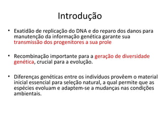 Introdução
• Exatidão de replicação do DNA e do reparo dos danos para
manutenção da informação genética garante sua
transmissão dos progenitores a sua prole
• Recombinação importante para a geração de diversidade
genética, crucial para a evolução.
• Diferenças genéticas entre os indivíduos provêem o material
inicial essencial para seleção natural, a qual permite que as
espécies evoluam e adaptem-se a mudanças nas condições
ambientais.
 