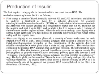 Production of Insulin
The first step in creating synthetic human insulin is to extract human DNA. The
method to extracting human DNA is as follows:
 First charge a sample of blood, normally between 300 and 2500 microlitres, and allow it
to undergo a treatment of lysis by a cationic detergent, for example
tetradecyltrimethilammoniumbromide (TTAB) or dodecyltrimethilammoniumbromide
(DTAB) both with sodium chloride at a concentration higher than 0.5 M. Then mix up
the solution and heat it up to 68 C and incubate it for five minutes. Add 1 volume of
chloroform or another organic solvent. Allow the mixture to undergo centrifuging with a
normal bench centrifuge for a few minutes to eliminate the protein portion which forms
a clog with the organic base.
 After centrifuging, to the aqueous phase add a quantity of water to decrease the ionic
strength below 0.5 M NaCl, and a cationic detergent (for instance a solution of 5% of
Cetyl-trimetil-ammonium bromide), so that precipitation of the cationic detergent
micellar complex-DNA takes place after a short mixing operation. The solution now
containing the micellar-DNA complex then undergoes filtration. The ultra filtration takes
place with a filter (for instance, sintered borosilicate glass or an organic matrix like
polypropilene or polyethylene) of known and tested porosity (pore size between 5 and
15 micron), which retains the DNA-cationic detergent micellar complex in a satisfactory
way. The hydrophilic surface enables DNA to be recovered easily and speedily after the
washing operations. The organic matrix filter allows a slower recovery of DNA so it is
not commonly used at the moment. As genomic DNA is immobilized on the filter, it is
then eluted. (Schneider, 1995).
 
