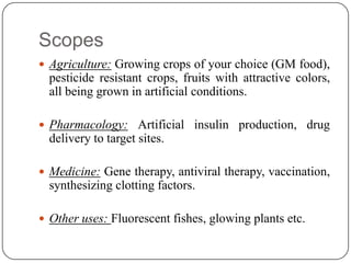 Scopes
 Agriculture: Growing crops of your choice (GM food),
pesticide resistant crops, fruits with attractive colors,
all being grown in artificial conditions.
 Pharmacology: Artificial insulin production, drug
delivery to target sites.
 Medicine: Gene therapy, antiviral therapy, vaccination,
synthesizing clotting factors.
 Other uses: Fluorescent fishes, glowing plants etc.
 
