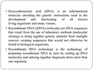  Deoxyribonucleic acid (DNA) is an informational
molecule encoding the genetic instructions used in the
development and functioning of all known
living organisms and many viruses.
 Recombinant DNA (rDNA) molecules are DNA sequences
that result from the use of laboratory methods (molecular
cloning) to bring together genetic material from multiple
sources, creating sequences that would not otherwise be
found in biological organisms.
 Recombinant DNA technology is the technology of
preparing recombinant DNA in vitro by cutting up DNA
molecules and splicing together fragments from more than
one organism.
 