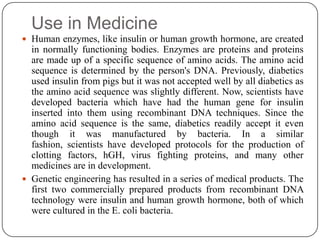 Use in Medicine
 Human enzymes, like insulin or human growth hormone, are created
in normally functioning bodies. Enzymes are proteins and proteins
are made up of a specific sequence of amino acids. The amino acid
sequence is determined by the person's DNA. Previously, diabetics
used insulin from pigs but it was not accepted well by all diabetics as
the amino acid sequence was slightly different. Now, scientists have
developed bacteria which have had the human gene for insulin
inserted into them using recombinant DNA techniques. Since the
amino acid sequence is the same, diabetics readily accept it even
though it was manufactured by bacteria. In a similar
fashion, scientists have developed protocols for the production of
clotting factors, hGH, virus fighting proteins, and many other
medicines are in development.
 Genetic engineering has resulted in a series of medical products. The
first two commercially prepared products from recombinant DNA
technology were insulin and human growth hormone, both of which
were cultured in the E. coli bacteria.
 