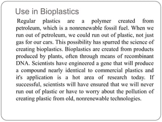 Use in Bioplastics
Regular plastics are a polymer created from
petroleum, which is a nonrenewable fossil fuel. When we
run out of petroleum, we could run out of plastic, not just
gas for our cars. This possibility has spurred the science of
creating bioplastics. Bioplastics are created from products
produced by plants, often through means of recombinant
DNA. Scientists have engineered a gene that will produce
a compound nearly identical to commercial plastics and
it's application is a hot area of research today. If
successful, scientists will have ensured that we will never
run out of plastic or have to worry about the pollution of
creating plastic from old, nonrenewable technologies.
 