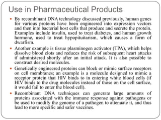 Use in Pharmaceutical Products
 By recombinant DNA technology discussed previously, human genes
for various proteins have been engineered into expression vectors
and then into bacterial host cells that produce and secrete the protein.
Examples include insulin, used to treat diabetes, and human growth
hormone, used to treat hypopituitarism, which causes a form of
dwarfism.
 Another example is tissue plasminogen activator (TPA), which helps
dissolve blood clots and reduces the risk of subsequent heart attacks
if administered shortly after an initial attack. It is also possible to
construct desired molecules.
 Genetically engineered proteins can block or mimic surface receptors
on cell membranes; an example is a molecule designed to mimic a
receptor protein that HIV binds to in entering white blood cells (if
HIV binds to the drug molecules instead of those on the cell surface,
it would fail to enter the blood cell).
 Recombinant DNA techniques can generate large amounts of
proteins associated with the immune response against pathogens or
be used to modify the genome of a pathogen to attenuate it, and thus
lead to more specific and safer vaccines.
 