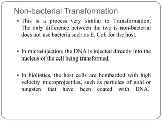 Non-bacterial Transformation
 This is a process very similar to Transformation,
The only difference between the two is non-bacterial
does not use bacteria such as E. Coli for the host.
 In microinjection, the DNA is injected directly into the
nucleus of the cell being transformed.
 In biolistics, the host cells are bombarded with high
velocity microprojectiles, such as particles of gold or
tungsten that have been coated with DNA.
 