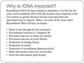 Why is rDNA important?
Recombinant DNA has been gaining in importance over the last few
years, and recombinant DNA will only become more important in the
21st century as genetic diseases become more prevalent and
agricultural area is reduced. Below are some of the areas where
Recombinant DNA will have an impact -
 Better Crops (drought & heat resistance)
 Recombinant Vaccines (i.e. Hepatitis B)
 Prevention and cure of sickle cell anemia
 Prevention and cure of cystic fibrosis
 Production of clotting factors
 Production of insulin
 Production of recombinant pharmaceuticals
 Plants that produce their own insecticides
 Germ line and somatic gene therapy
 