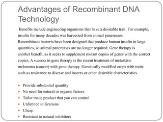 Advantages of Recombinant DNA
Technology
Benefits include engineering organisms that have a desirable trait. For example,
insulin for many decades was harvested from animal pancreases.
Recombinant bacteria have been designed that produce human insulin in large
quantities, so animal pancreases are no longer required. Gene therapy is
another benefit, as it seeks to supplement mutant copies of genes with the correct
copies. A success in gene therapy is the recent treatment of metastatic
melanoma (cancer) with gene-therapy. Genetically modified crops with traits
such as resistance to disease and insects or other desirable characteristics.
 Provide substantial quantity
 No need for natural or organic factors
 Tailor made product that you can control
 Unlimited utilizations
 Cheap
 Resistant to natural inhibitors
 