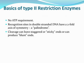 Basics of type II Restriction Enzymes
 No ATP requirement.
 Recognition sites in double stranded DNA have a 2-fold
axis of symmetry – a “palindrome”.
 Cleavage can leave staggered or "sticky" ends or can
produce "blunt” ends.
 
