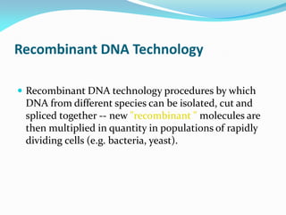 Recombinant DNA Technology
 Recombinant DNA technology procedures by which
DNA from different species can be isolated, cut and
spliced together -- new "recombinant " molecules are
then multiplied in quantity in populations of rapidly
dividing cells (e.g. bacteria, yeast).
 