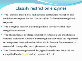 Classify restriction enzymes
 Type I enzymes are complex, multisubunit, combination restriction-and-
modification enzymes that cut DNA at random far from their recognition
sequences.
 Type II enzymes cut DNA at defined positions close to or within their
recognition sequences.
 Type III enzymes are also large combination restriction-and-modification
enzymes. They cleave outside of their recognition sequences and require two
such sequences in opposite orientations within the same DNA molecule to
accomplish cleavage; they rarely give complete digests.
 Type IV enzymes recognize modified, typically methylated DNA and are
exemplified by the McrBC and Mrr systems of E. coli.
 