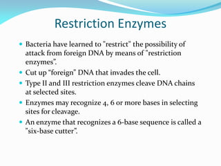 Restriction Enzymes
 Bacteria have learned to "restrict" the possibility of
attack from foreign DNA by means of "restriction
enzymes”.
 Cut up “foreign” DNA that invades the cell.
 Type II and III restriction enzymes cleave DNA chains
at selected sites.
 Enzymes may recognize 4, 6 or more bases in selecting
sites for cleavage.
 An enzyme that recognizes a 6-base sequence is called a
"six-base cutter”.
 
