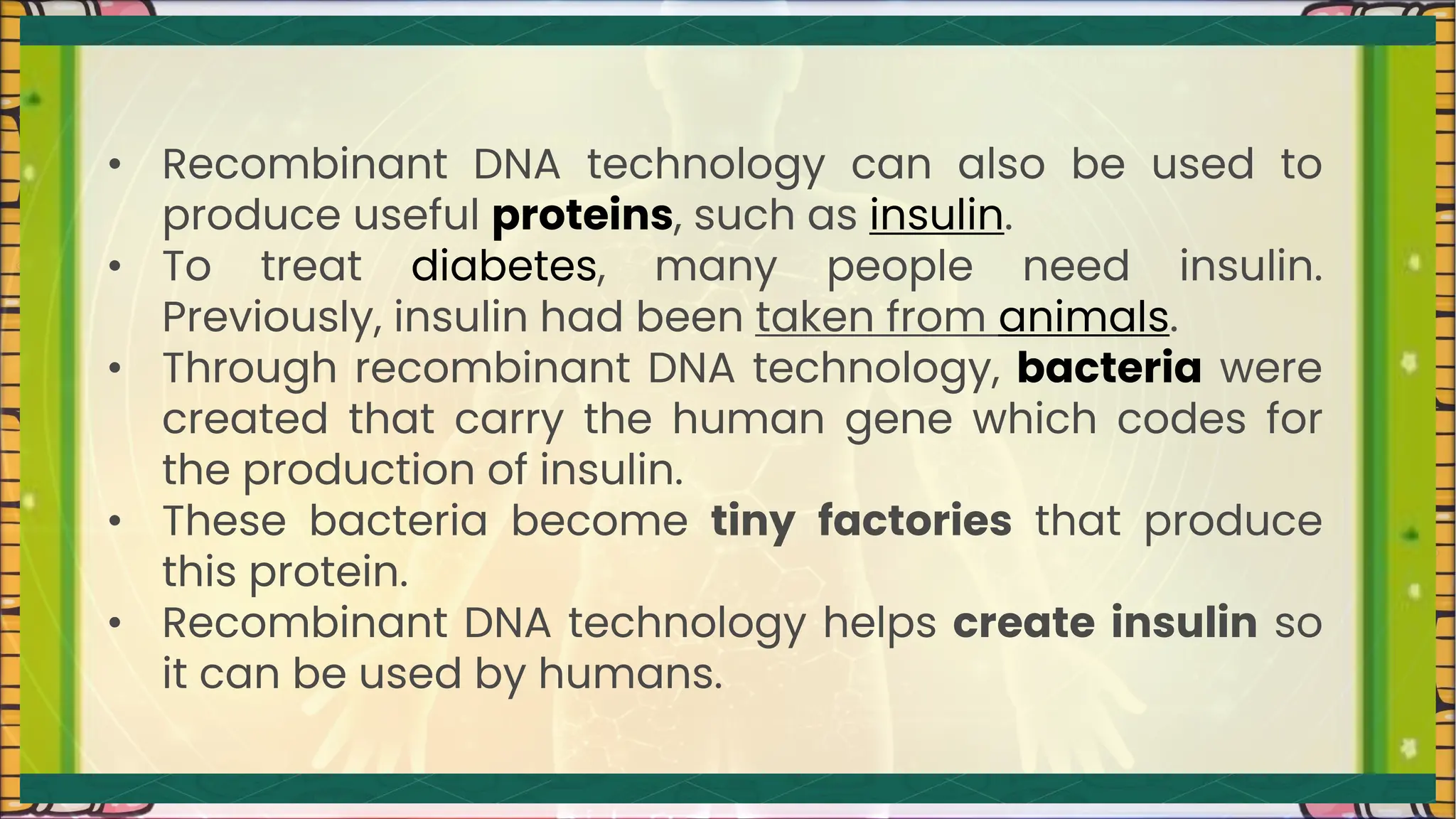 • Recombinant DNA technology can also be used to
produce useful proteins, such as insulin.
• To treat diabetes, many people need insulin.
Previously, insulin had been taken from animals.
• Through recombinant DNA technology, bacteria were
created that carry the human gene which codes for
the production of insulin.
• These bacteria become tiny factories that produce
this protein.
• Recombinant DNA technology helps create insulin so
it can be used by humans.
 