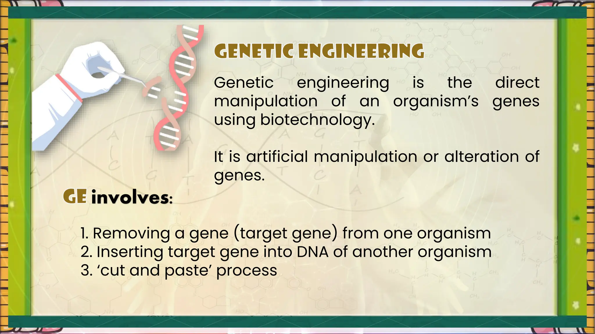Genetic engineering is the direct
manipulation of an organism’s genes
using biotechnology.
It is artificial manipulation or alteration of
genes.
involves:
1. Removing a gene (target gene) from one organism
2. Inserting target gene into DNA of another organism
3. ‘cut and paste’ process
 