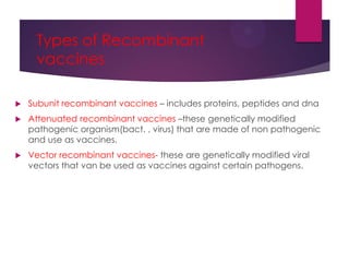 Types of Recombinant
vaccines
 Subunit recombinant vaccines – includes proteins, peptides and dna
 Attenuated recombinant vaccines –these genetically modified
pathogenic organism(bact. , virus) that are made of non pathogenic
and use as vaccines.
 Vector recombinant vaccines- these are genetically modified viral
vectors that van be used as vaccines against certain pathogens.
 