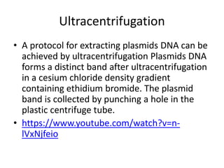 Ultracentrifugation
• A protocol for extracting plasmids DNA can be
achieved by ultracentrifugation Plasmids DNA
forms a distinct band after ultracentrifugation
in a cesium chloride density gradient
containing ethidium bromide. The plasmid
band is collected by punching a hole in the
plastic centrifuge tube.
• https://www.youtube.com/watch?v=n-
lVxNjfeio
 