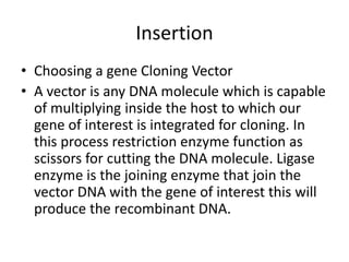 Insertion
• Choosing a gene Cloning Vector
• A vector is any DNA molecule which is capable
of multiplying inside the host to which our
gene of interest is integrated for cloning. In
this process restriction enzyme function as
scissors for cutting the DNA molecule. Ligase
enzyme is the joining enzyme that join the
vector DNA with the gene of interest this will
produce the recombinant DNA.
 