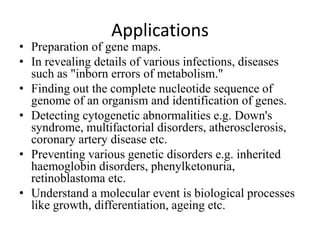 Applications
• Preparation of gene maps.
• In revealing details of various infections, diseases
such as "inborn errors of metabolism."
• Finding out the complete nucleotide sequence of
genome of an organism and identification of genes.
• Detecting cytogenetic abnormalities e.g. Down's
syndrome, multifactorial disorders, atherosclerosis,
coronary artery disease etc.
• Preventing various genetic disorders e.g. inherited
haemoglobin disorders, phenylketonuria,
retinoblastoma etc.
• Understand a molecular event is biological processes
like growth, differentiation, ageing etc.
 