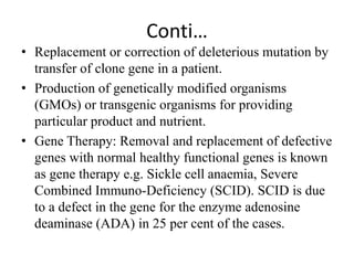 Conti…
• Replacement or correction of deleterious mutation by
transfer of clone gene in a patient.
• Production of genetically modified organisms
(GMOs) or transgenic organisms for providing
particular product and nutrient.
• Gene Therapy: Removal and replacement of defective
genes with normal healthy functional genes is known
as gene therapy e.g. Sickle cell anaemia, Severe
Combined Immuno-Deficiency (SCID). SCID is due
to a defect in the gene for the enzyme adenosine
deaminase (ADA) in 25 per cent of the cases.
 