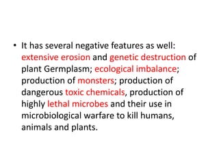 • It has several negative features as well:
extensive erosion and genetic destruction of
plant Germplasm; ecological imbalance;
production of monsters; production of
dangerous toxic chemicals, production of
highly lethal microbes and their use in
microbiological warfare to kill humans,
animals and plants.
 