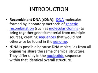 INTRODUCTION
• Recombinant DNA (rDNA): DNA molecules
formed by laboratory methods of genetic
recombination (such as molecular cloning) to
bring together genetic material from multiple
sources, creating sequences that would not
otherwise be found in the genome.
• rDNA is possible because DNA molecules from all
organisms share the same chemical structure.
They differ only in the nucleotide sequence
within that identical overall structure.
 