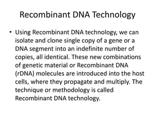 Recombinant DNA Technology
• Using Recombinant DNA technology, we can
isolate and clone single copy of a gene or a
DNA segment into an indefinite number of
copies, all identical. These new combinations
of genetic material or Recombinant DNA
(rDNA) molecules are introduced into the host
cells, where they propagate and multiply. The
technique or methodology is called
Recombinant DNA technology.
 