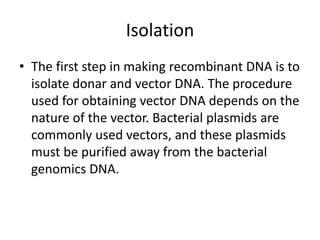 Isolation
• The first step in making recombinant DNA is to
isolate donar and vector DNA. The procedure
used for obtaining vector DNA depends on the
nature of the vector. Bacterial plasmids are
commonly used vectors, and these plasmids
must be purified away from the bacterial
genomics DNA.
 