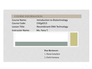 Course Name: Introduction to Biotechnology
Course Code: ChEg4313
Lesson Title: Recombinant DNA Technology
Instructor Name: Ms. Fana T.
COURSE INFORMATION
1
Peer Reviewers
1, Desta Getachew
2, Etefa Gurmesa
 