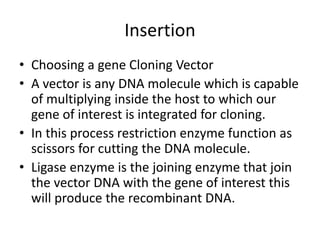 Insertion
• Choosing a gene Cloning Vector
• A vector is any DNA molecule which is capable
of multiplying inside the host to which our
gene of interest is integrated for cloning.
• In this process restriction enzyme function as
scissors for cutting the DNA molecule.
• Ligase enzyme is the joining enzyme that join
the vector DNA with the gene of interest this
will produce the recombinant DNA.
 