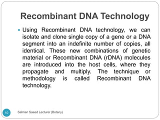 Recombinant DNA Technology
 Using Recombinant DNA technology, we can
isolate and clone single copy of a gene or a DNA
segment into an indefinite number of copies, all
identical. These new combinations of genetic
material or Recombinant DNA (rDNA) molecules
are introduced into the host cells, where they
propagate and multiply. The technique or
methodology is called Recombinant DNA
technology.
10 Salman Saeed Lecturer (Botany)
 