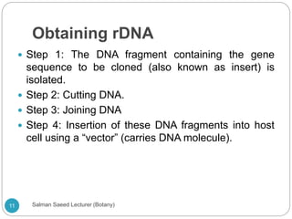Obtaining rDNA
 Step 1: The DNA fragment containing the gene
sequence to be cloned (also known as insert) is
isolated.
 Step 2: Cutting DNA.
 Step 3: Joining DNA
 Step 4: Insertion of these DNA fragments into host
cell using a “vector” (carries DNA molecule).
11 Salman Saeed Lecturer (Botany)
 