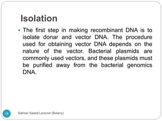 Isolation
 The first step in making recombinant DNA is to
isolate donar and vector DNA. The procedure
used for obtaining vector DNA depends on the
nature of the vector. Bacterial plasmids are
commonly used vectors, and these plasmids must
be purified away from the bacterial genomics
DNA.
18 Salman Saeed Lecturer (Botany)
 