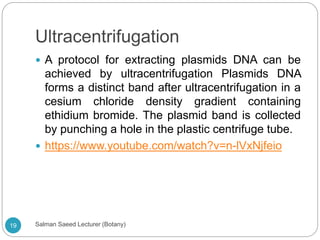 Ultracentrifugation
 A protocol for extracting plasmids DNA can be
achieved by ultracentrifugation Plasmids DNA
forms a distinct band after ultracentrifugation in a
cesium chloride density gradient containing
ethidium bromide. The plasmid band is collected
by punching a hole in the plastic centrifuge tube.
 https://www.youtube.com/watch?v=n-lVxNjfeio
19 Salman Saeed Lecturer (Botany)
 