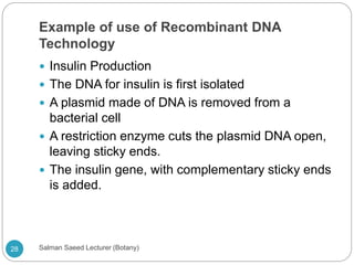 Example of use of Recombinant DNA
Technology
 Insulin Production
 The DNA for insulin is first isolated
 A plasmid made of DNA is removed from a
bacterial cell
 A restriction enzyme cuts the plasmid DNA open,
leaving sticky ends.
 The insulin gene, with complementary sticky ends
is added.
28 Salman Saeed Lecturer (Botany)
 
