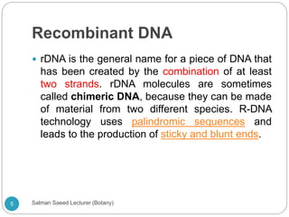 Recombinant DNA
 rDNA is the general name for a piece of DNA that
has been created by the combination of at least
two strands. rDNA molecules are sometimes
called chimeric DNA, because they can be made
of material from two different species. R-DNA
technology uses palindromic sequences and
leads to the production of sticky and blunt ends.
5 Salman Saeed Lecturer (Botany)
 