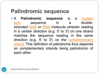 Palindromic sequence
 A Palindromic sequence is a nucleic
acid sequence in a double-
stranded DNA or RNA molecule wherein reading
in a certain direction (e.g. 5' to 3') on one strand
matches the sequence reading in the same
direction (e.g. 5' to 3') on the complementary
strand. This definition of palindrome thus depends
on complementary strands being palindromic of
each other.
6 Salman Saeed Lecturer (Botany)
 