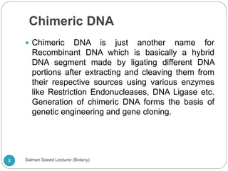 Chimeric DNA
 Chimeric DNA is just another name for
Recombinant DNA which is basically a hybrid
DNA segment made by ligating different DNA
portions after extracting and cleaving them from
their respective sources using various enzymes
like Restriction Endonucleases, DNA Ligase etc.
Generation of chimeric DNA forms the basis of
genetic engineering and gene cloning.
8 Salman Saeed Lecturer (Botany)
 
