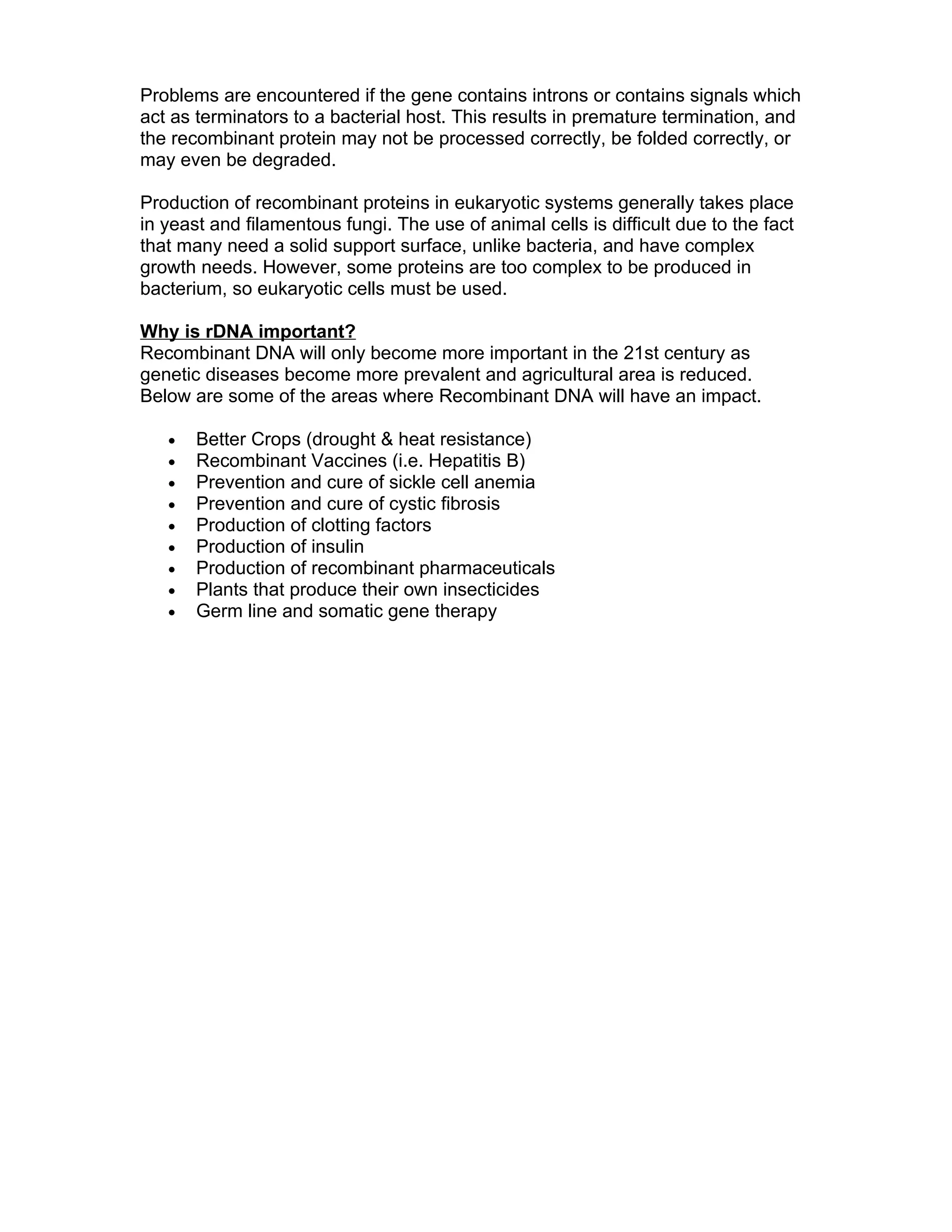 Problems are encountered if the gene contains introns or contains signals which
act as terminators to a bacterial host. This results in premature termination, and
the recombinant protein may not be processed correctly, be folded correctly, or
may even be degraded.

Production of recombinant proteins in eukaryotic systems generally takes place
in yeast and filamentous fungi. The use of animal cells is difficult due to the fact
that many need a solid support surface, unlike bacteria, and have complex
growth needs. However, some proteins are too complex to be produced in
bacterium, so eukaryotic cells must be used.

Why is rDNA important?
Recombinant DNA will only become more important in the 21st century as
genetic diseases become more prevalent and agricultural area is reduced.
Below are some of the areas where Recombinant DNA will have an impact.

   •   Better Crops (drought & heat resistance)
   •   Recombinant Vaccines (i.e. Hepatitis B)
   •   Prevention and cure of sickle cell anemia
   •   Prevention and cure of cystic fibrosis
   •   Production of clotting factors
   •   Production of insulin
   •   Production of recombinant pharmaceuticals
   •   Plants that produce their own insecticides
   •   Germ line and somatic gene therapy
 
