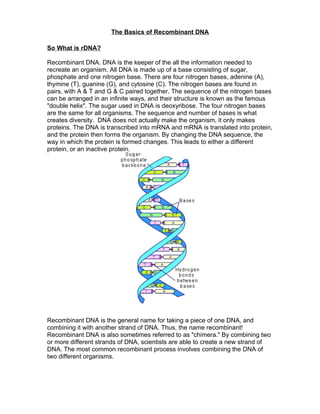 The Basics of Recombinant DNA

So What is rDNA?

Recombinant DNA. DNA is the keeper of the all the information needed to
recreate an organism. All DNA is made up of a base consisting of sugar,
phosphate and one nitrogen base. There are four nitrogen bases, adenine (A),
thymine (T), guanine (G), and cytosine (C). The nitrogen bases are found in
pairs, with A & T and G & C paired together. The sequence of the nitrogen bases
can be arranged in an infinite ways, and their structure is known as the famous
"double helix". The sugar used in DNA is deoxyribose. The four nitrogen bases
are the same for all organisms. The sequence and number of bases is what
creates diversity. DNA does not actually make the organism, it only makes
proteins. The DNA is transcribed into mRNA and mRNA is translated into protein,
and the protein then forms the organism. By changing the DNA sequence, the
way in which the protein is formed changes. This leads to either a different
protein, or an inactive protein.




Recombinant DNA is the general name for taking a piece of one DNA, and
combining it with another strand of DNA. Thus, the name recombinant!
Recombinant DNA is also sometimes referred to as "chimera." By combining two
or more different strands of DNA, scientists are able to create a new strand of
DNA. The most common recombinant process involves combining the DNA of
two different organisms.
 