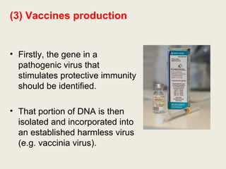 (3) Vaccines production
• Firstly, the gene in a
pathogenic virus that
stimulates protective immunity
should be identified.
• That portion of DNA is then
isolated and incorporated into
an established harmless virus
(e.g. vaccinia virus).
 