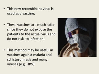 • This new recombinant virus is
used as a vaccine.
• These vaccines are much safer
since they do not expose the
patients to the actual virus and
do not risk to infection.
• This method may be useful in
vaccines against malaria and
schistosomiasis and many
viruses (e.g. HBV)
 
