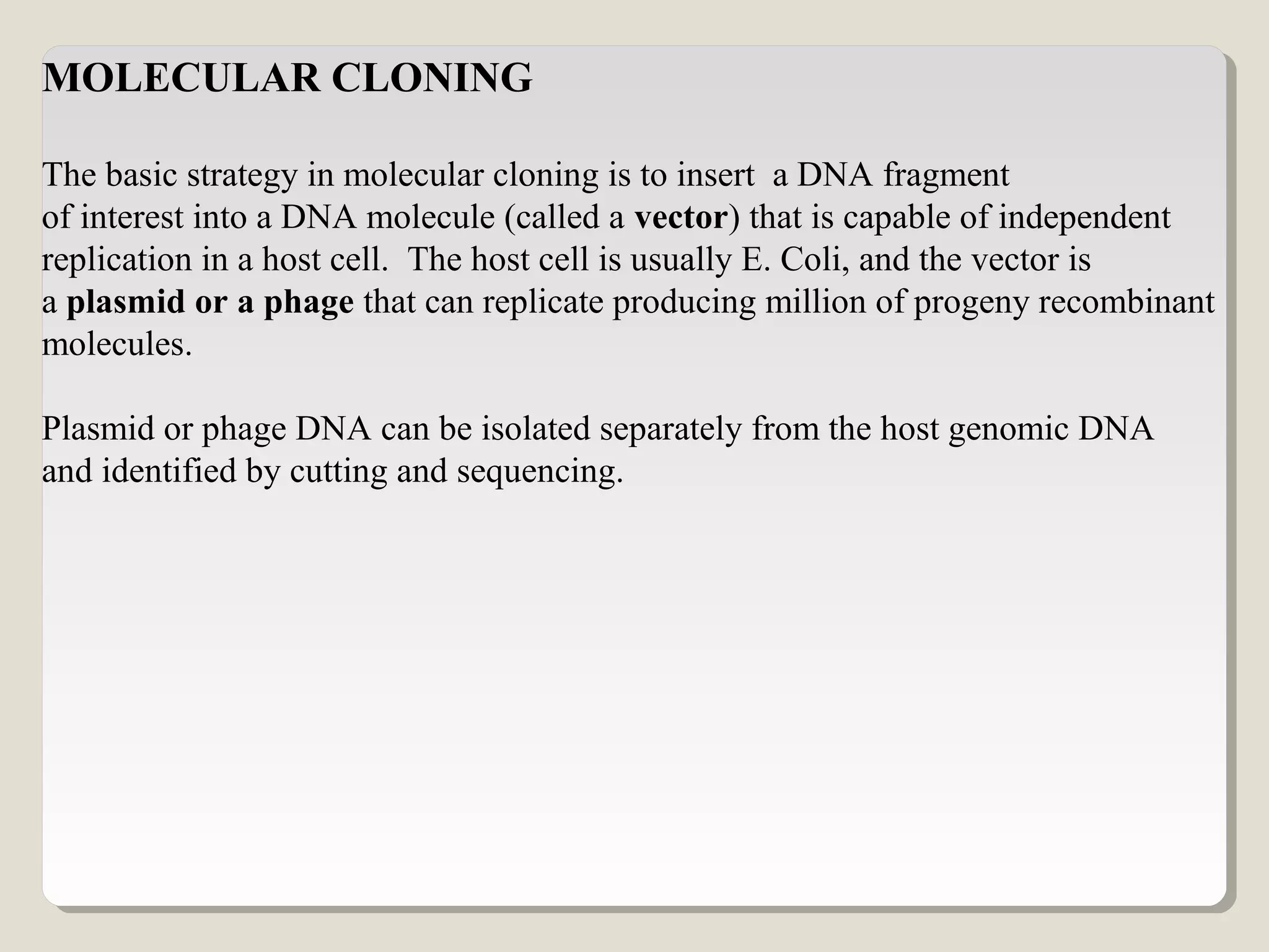 MOLECULAR CLONING
The basic strategy in molecular cloning is to insert a DNA fragment
of interest into a DNA molecule (called a vector) that is capable of independent
replication in a host cell. The host cell is usually E. Coli, and the vector is
a plasmid or a phage that can replicate producing million of progeny recombinant
molecules.
Plasmid or phage DNA can be isolated separately from the host genomic DNA
and identified by cutting and sequencing.
 