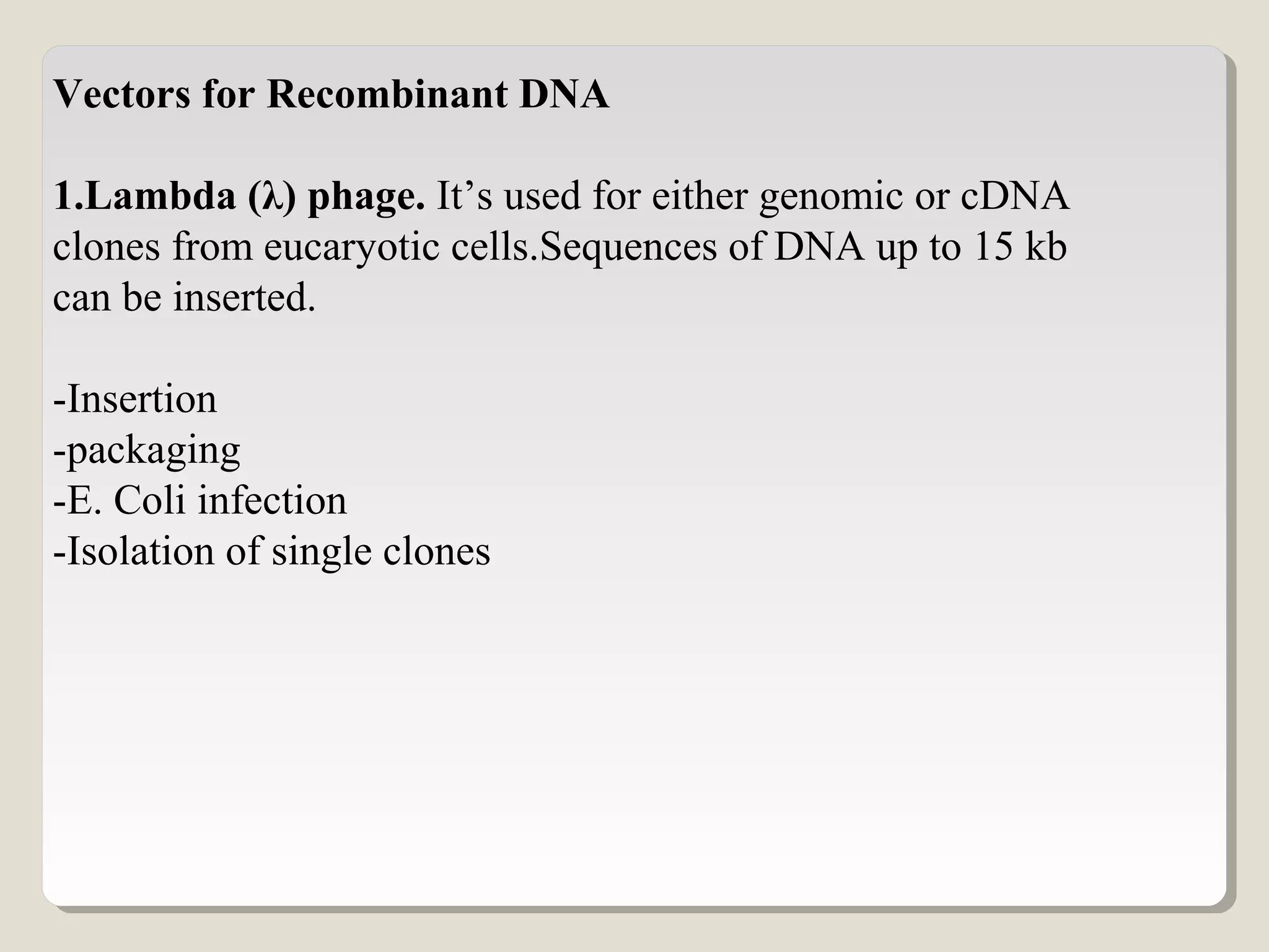 Vectors for Recombinant DNA
1.Lambda (λ) phage. It’s used for either genomic or cDNA
clones from eucaryotic cells.Sequences of DNA up to 15 kb
can be inserted.
-Insertion
-packaging
-E. Coli infection
-Isolation of single clones
 