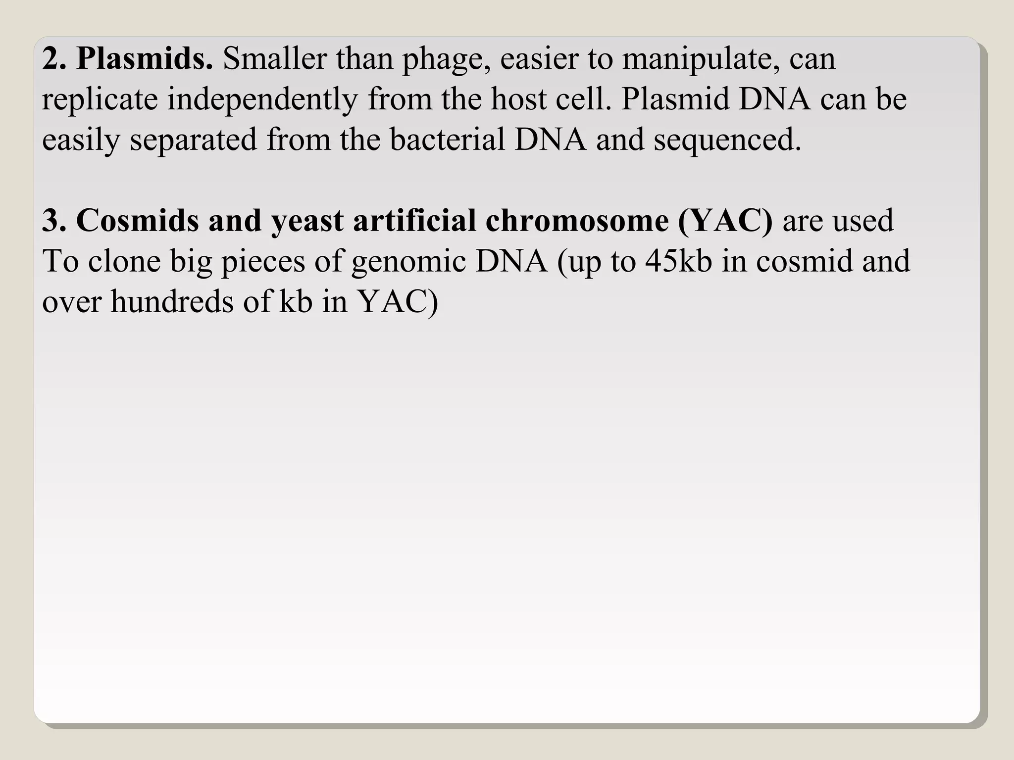 2. Plasmids. Smaller than phage, easier to manipulate, can
replicate independently from the host cell. Plasmid DNA can be
easily separated from the bacterial DNA and sequenced.
3. Cosmids and yeast artificial chromosome (YAC) are used
To clone big pieces of genomic DNA (up to 45kb in cosmid and
over hundreds of kb in YAC)
 